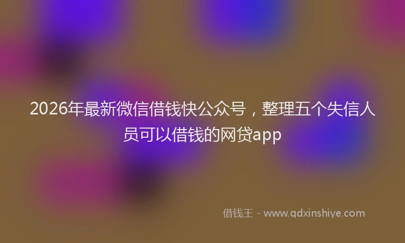 2026年最新微信借钱快公众号，整理五个失信人员可以借钱的网贷app
