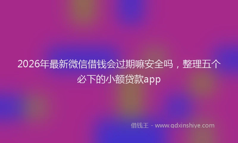 2026年最新微信借钱会过期嘛安全吗，整理五个必下的小额贷款app