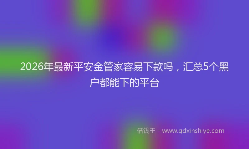 2026年最新平安金管家容易下款吗，汇总5个黑户都能下的平台