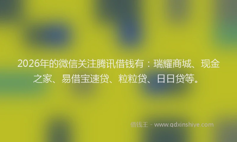2026年的微信关注腾讯借钱有：瑞耀商城、现金之家、易借宝速贷、粒粒贷、日日贷等。