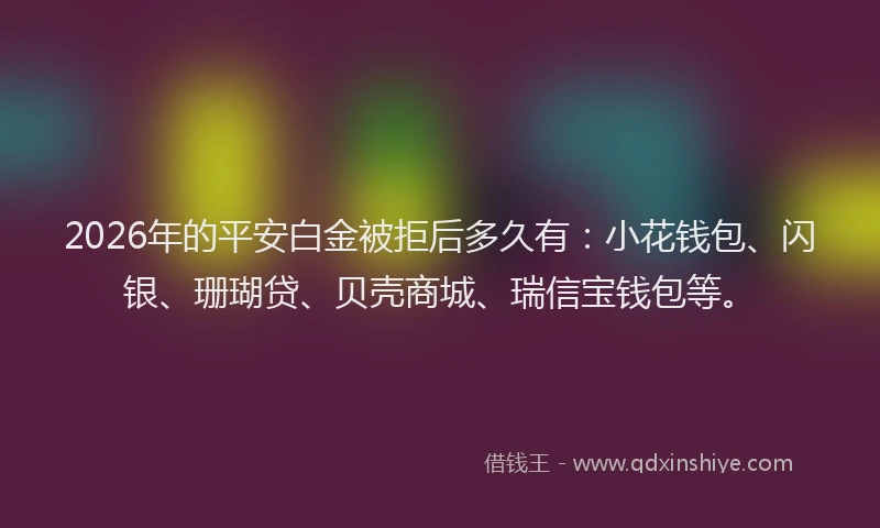 2026年的平安白金被拒后多久有：小花钱包、闪银、珊瑚贷、贝壳商城、瑞信宝钱包等。