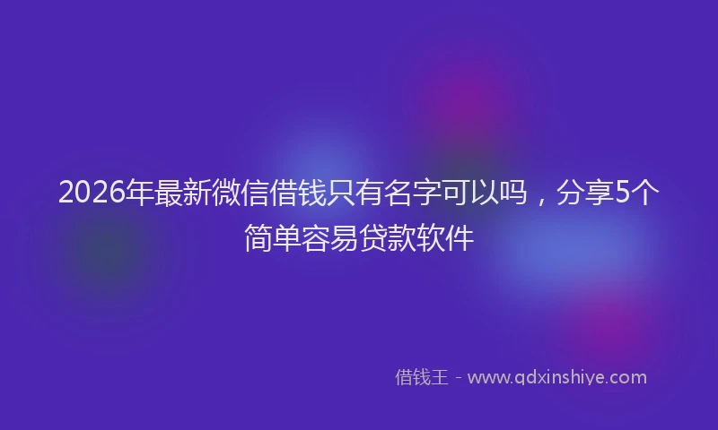 2026年最新微信借钱只有名字可以吗，分享5个简单容易贷款软件