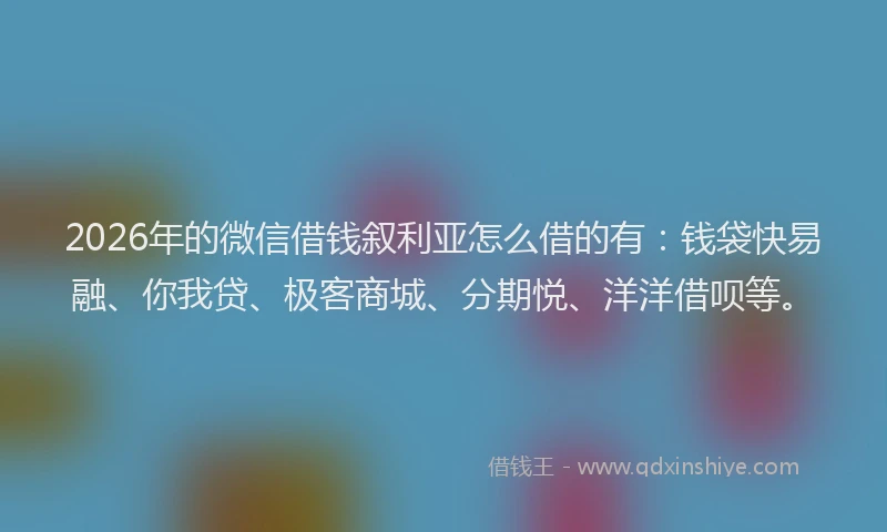2026年的微信借钱叙利亚怎么借的有：钱袋快易融、你我贷、极客商城、分期悦、洋洋借呗等。