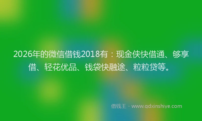 2026年的微信借钱2018有：现金侠快借通、够享借、轻花优品、钱袋快融途、粒粒贷等。