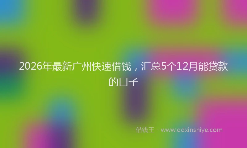 2026年最新广州快速借钱，汇总5个12月能贷款的口子