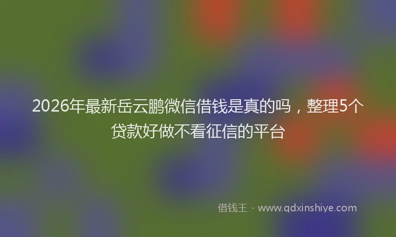2026年最新岳云鹏微信借钱是真的吗，整理5个贷款好做不看征信的平台