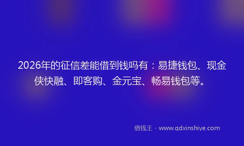 2026年的征信差能借到钱吗有：易捷钱包、现金侠快融、即客购、金元宝、畅易钱包等。