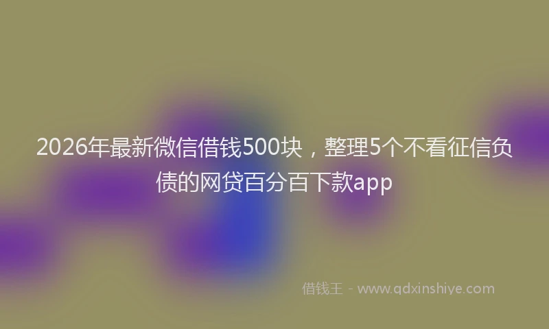 2026年最新微信借钱500块，整理5个不看征信负债的网贷百分百下款app