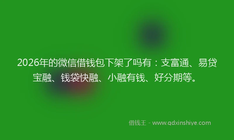 2026年的微信借钱包下架了吗有：支富通、易贷宝融、钱袋快融、小融有钱、好分期等。