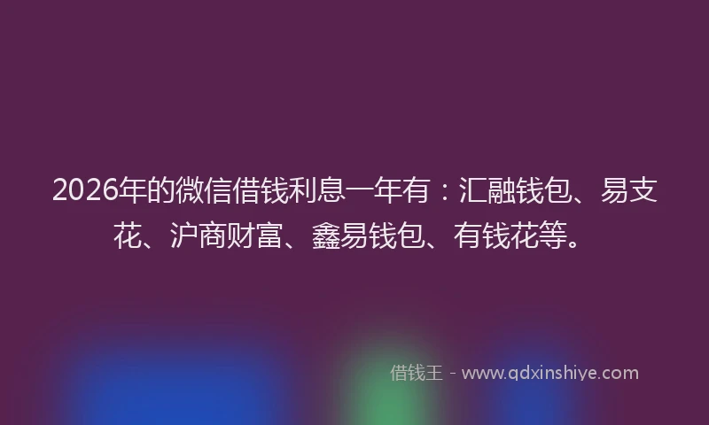 2026年的微信借钱利息一年有：汇融钱包、易支花、沪商财富、鑫易钱包、有钱花等。