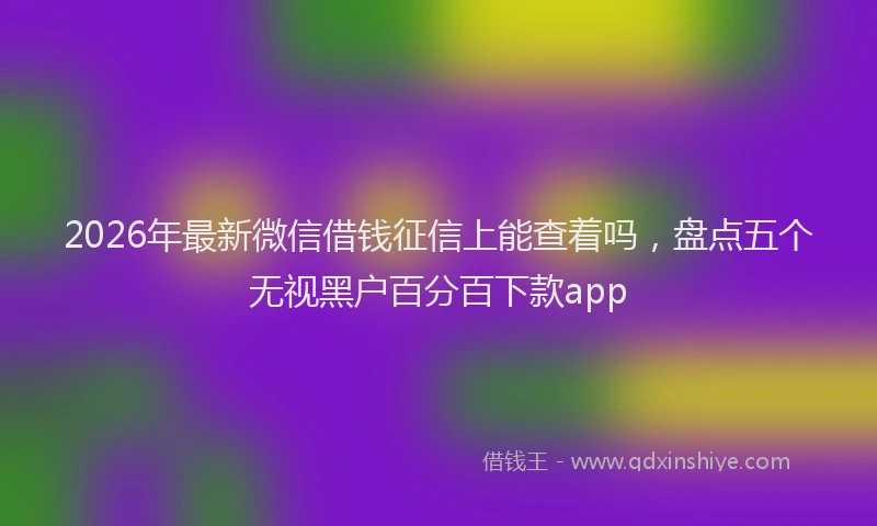 2026年最新微信借钱征信上能查着吗，盘点五个无视黑户百分百下款app