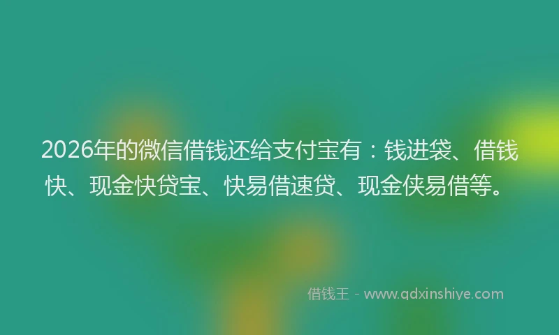2026年的微信借钱还给支付宝有：钱进袋、借钱快、现金快贷宝、快易借速贷、现金侠易借等。