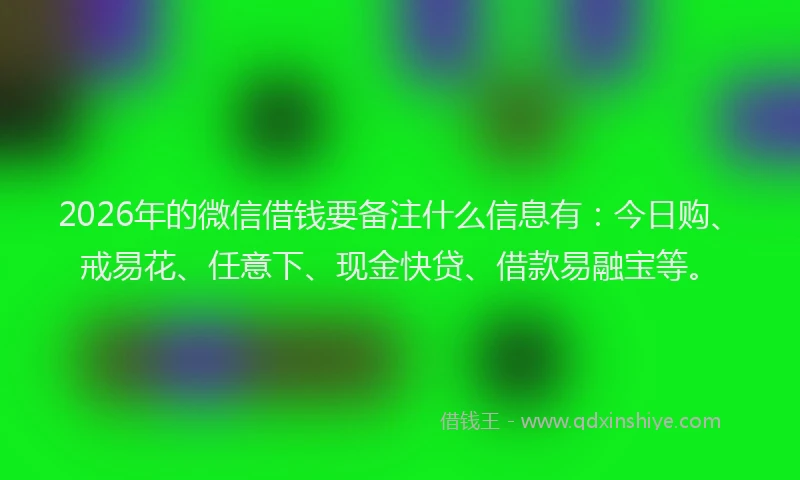 2026年的微信借钱要备注什么信息有：今日购、戒易花、任意下、现金快贷、借款易融宝等。