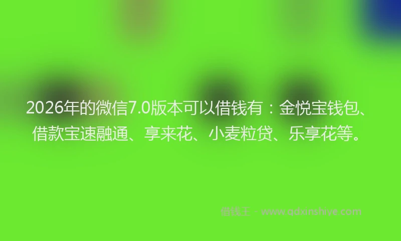2026年的微信7.0版本可以借钱有：金悦宝钱包、借款宝速融通、享来花、小麦粒贷、乐享花等。