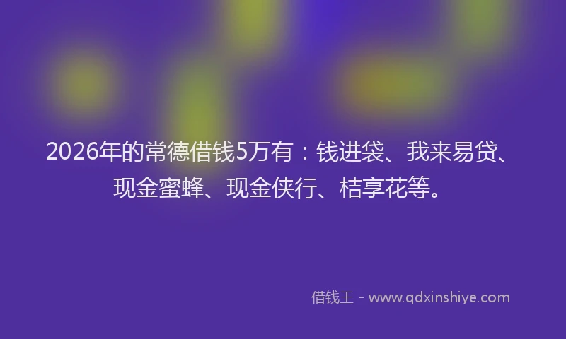 2026年的常德借钱5万有：钱进袋、我来易贷、现金蜜蜂、现金侠行、桔享花等。