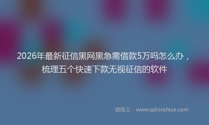2026年最新征信黑网黑急需借款5万吗怎么办，梳理五个快速下款无视征信的软件