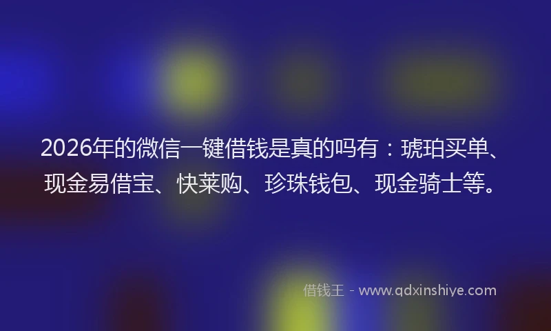 2026年的微信一键借钱是真的吗有：琥珀买单、现金易借宝、快莱购、珍珠钱包、现金骑士等。
