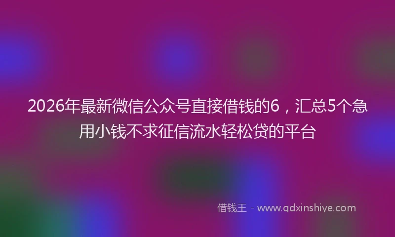 2026年最新微信公众号直接借钱的6，汇总5个急用小钱不求征信流水轻松贷的平台