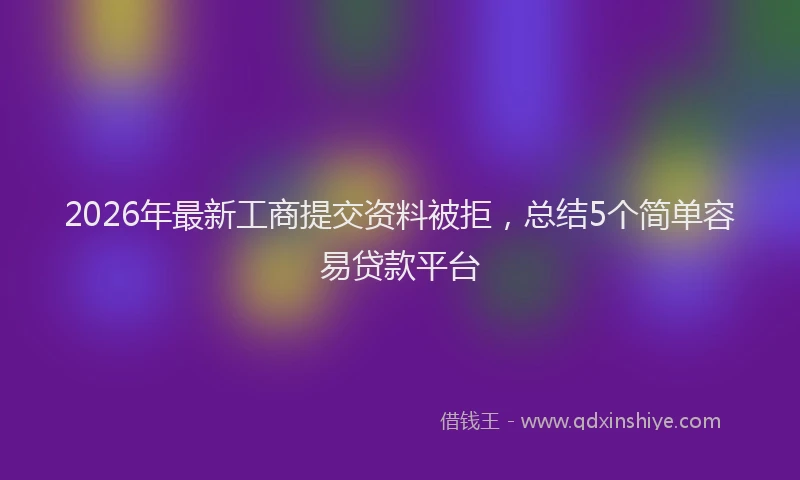 2026年最新工商提交资料被拒，总结5个简单容易贷款平台