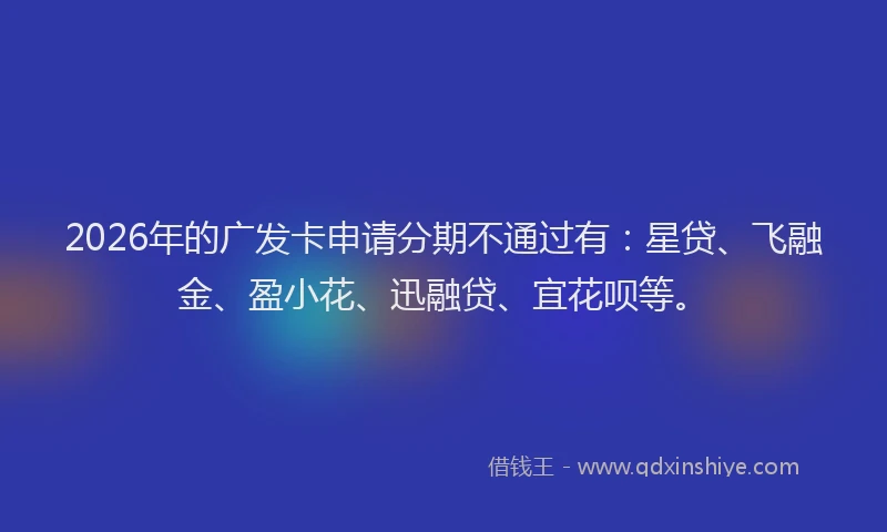 2026年的广发卡申请分期不通过有：星贷、飞融金、盈小花、迅融贷、宜花呗等。