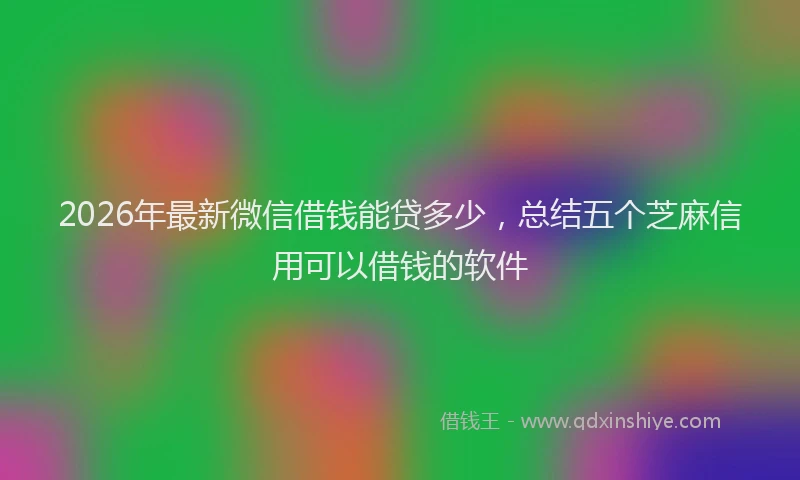 2026年最新微信借钱能贷多少，总结五个芝麻信用可以借钱的软件