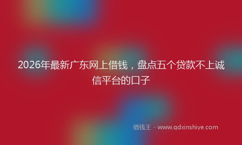 2026年最新广东网上借钱，盘点五个贷款不上诚信平台的口子