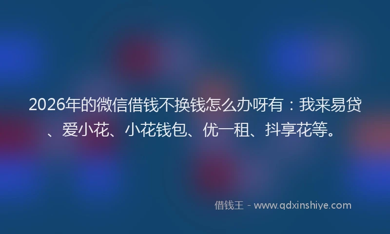 2026年的微信借钱不换钱怎么办呀有：我来易贷、爱小花、小花钱包、优一租、抖享花等。