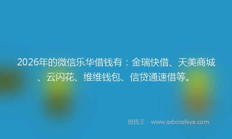 2026年的微信乐华借钱有：金瑞快借、天美商城、云闪花、维维钱包、信贷通速借等。