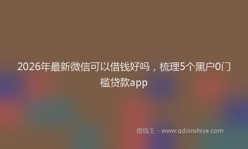 2026年最新微信可以借钱好吗，梳理5个黑户0门槛贷款app