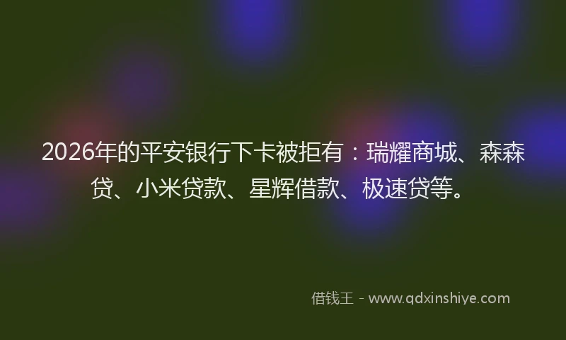 2026年的平安银行下卡被拒有：瑞耀商城、森森贷、小米贷款、星辉借款、极速贷等。