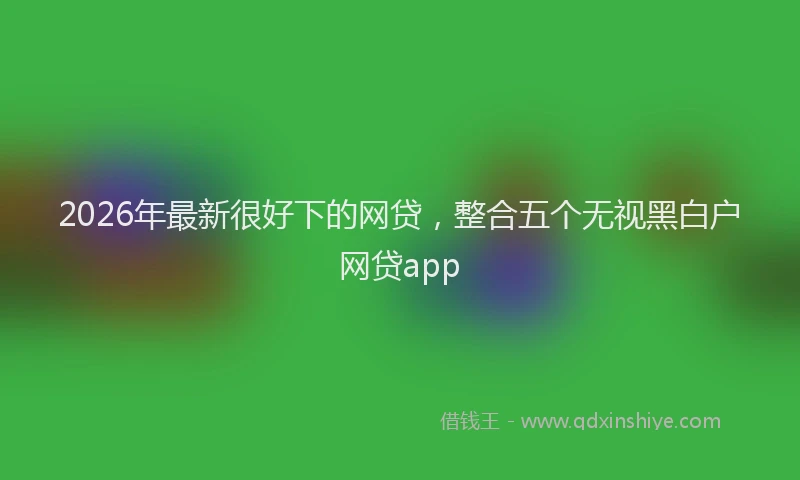 2026年最新很好下的网贷，整合五个无视黑白户网贷app