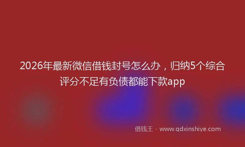 2026年最新微信借钱封号怎么办，归纳5个综合评分不足有负债都能下款app
