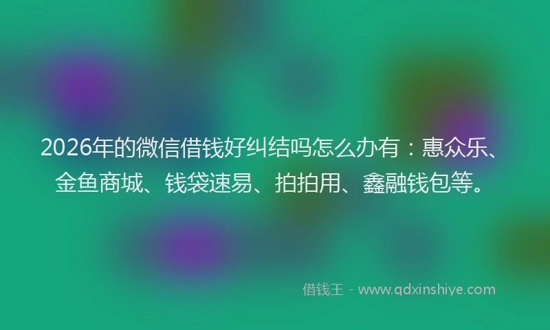 2026年的微信借钱好纠结吗怎么办有：惠众乐、金鱼商城、钱袋速易、拍拍用、鑫融钱包等。
