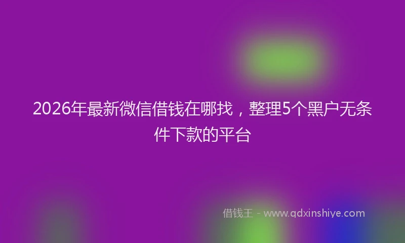 2026年最新微信借钱在哪找，整理5个黑户无条件下款的平台