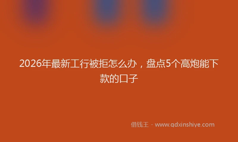 2026年最新工行被拒怎么办，盘点5个高炮能下款的口子