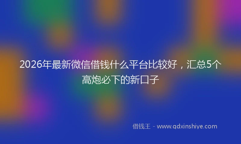 2026年最新微信借钱什么平台比较好，汇总5个高炮必下的新口子