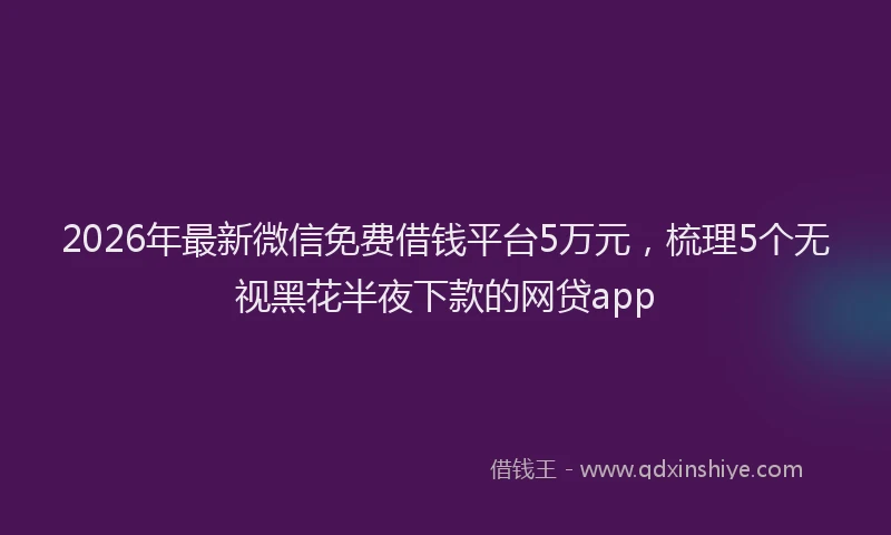 2026年最新微信免费借钱平台5万元，梳理5个无视黑花半夜下款的网贷app