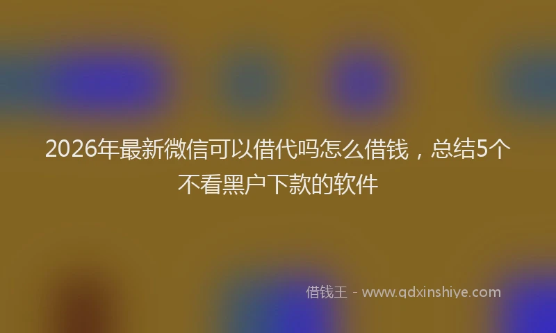 2026年最新微信可以借代吗怎么借钱，总结5个不看黑户下款的软件