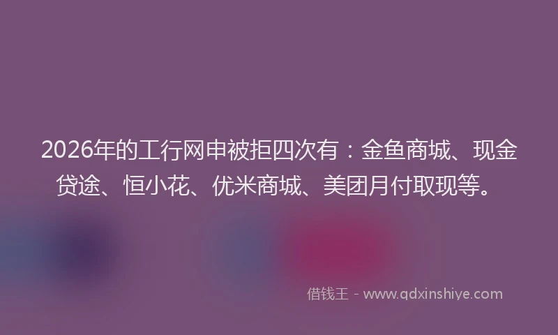 2026年的工行网申被拒四次有：金鱼商城、现金贷途、恒小花、优米商城、美团月付取现等。