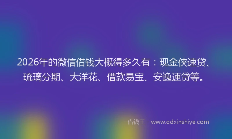 2026年的微信借钱大概得多久有：现金侠速贷、琉璃分期、大洋花、借款易宝、安逸速贷等。
