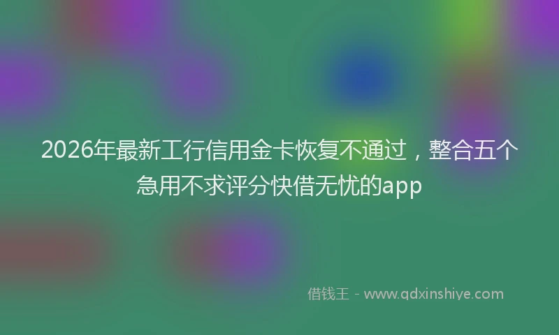2026年最新工行信用金卡恢复不通过，整合五个急用不求评分快借无忧的app