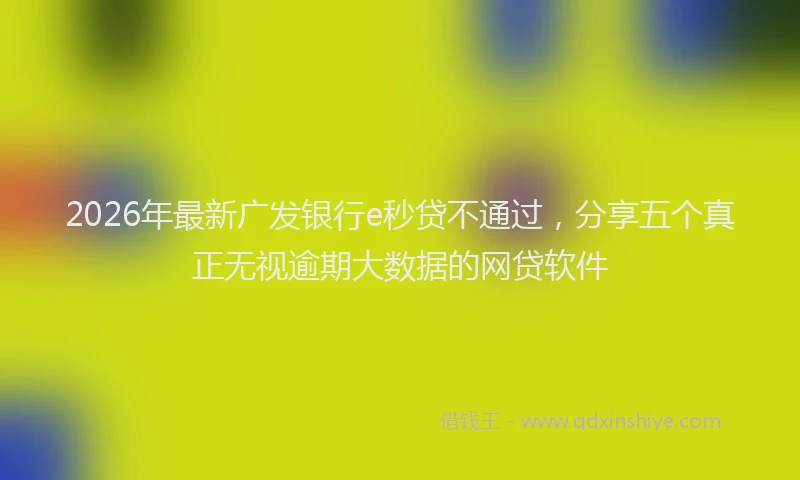 2026年最新广发银行e秒贷不通过，分享五个真正无视逾期大数据的网贷软件