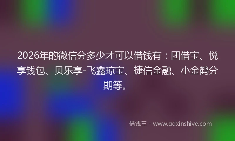 2026年的微信分多少才可以借钱有：团借宝、悦享钱包、贝乐享-飞鑫琼宝、捷信金融、小金鹤分期等。