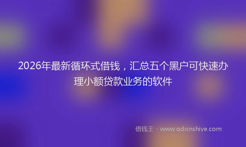 2026年最新循环式借钱，汇总五个黑户可快速办理小额贷款业务的软件