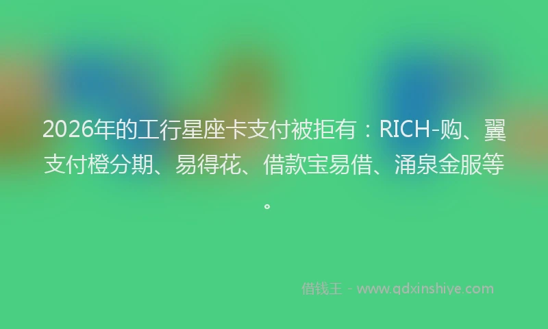 2026年的工行星座卡支付被拒有：RICH-购、翼支付橙分期、易得花、借款宝易借、涌泉金服等。