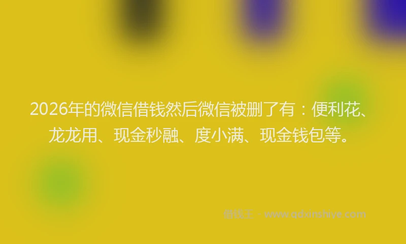 2026年的微信借钱然后微信被删了有：便利花、龙龙用、现金秒融、度小满、现金钱包等。