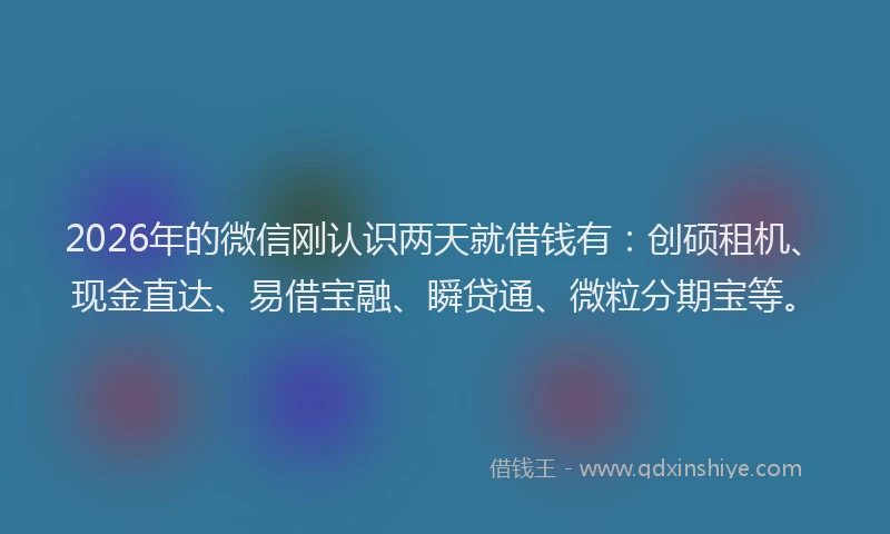 2026年的微信刚认识两天就借钱有：创硕租机、现金直达、易借宝融、瞬贷通、微粒分期宝等。