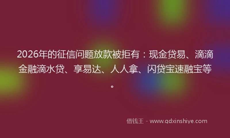 2026年的征信问题放款被拒有：现金贷易、滴滴金融滴水贷、享易达、人人拿、闪贷宝速融宝等。