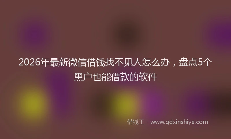 2026年最新微信借钱找不见人怎么办，盘点5个黑户也能借款的软件