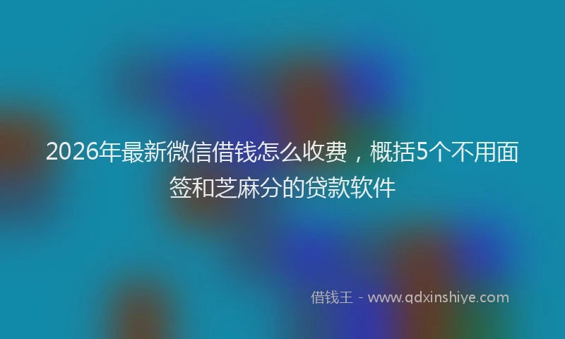 2026年最新微信借钱怎么收费，概括5个不用面签和芝麻分的贷款软件
